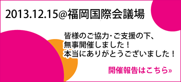 2013.12.15@福岡国際会議場 皆様のご協力･ご支援の下、無事開催しました！本当にありがとうございました！開催報告はこちら